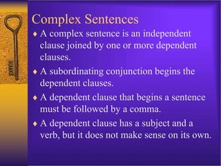 Complex Sentences
 A complex sentence is an independent
clause joined by one or more dependent
clauses.
 A subordinating conjunction begins the
dependent clauses.
 A dependent clause that begins a sentence
must be followed by a comma.
 A dependent clause has a subject and a
verb, but it does not make sense on its own.
 
