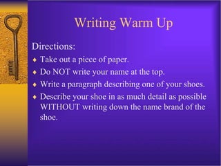Writing Warm Up
Directions:
 Take out a piece of paper.
 Do NOT write your name at the top.
 Write a paragraph describing one of your shoes.
 Describe your shoe in as much detail as possible
WITHOUT writing down the name brand of the
shoe.
 