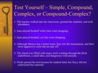 Test Yourself – Simple, Compound, Complex, or Compound-Complex? 1. The teacher walked into the classroom, greeted the students, and took attendance. 2. Juan played football while Jane went shopping. 3. Juan played football, yet Jim went shopping. 4. Although Mexico has a better team, they lost the tournament, and their more aggressive style did not pay off. 5. The island was filled with many trails winding through the thick underbrush, a small lake, and dangerous wild animals. 6. Naoki passed the test because he studied hard, but Stacy did not understand the material. 