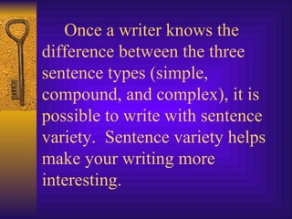 Once a writer knows the difference between the three sentence types (simple, compound, and complex), it is possible to write with sentence variety.  Sentence variety helps make your writing more interesting. 