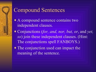 Compound Sentences A compound sentence contains two independent clauses. Conjunctions ( for, and, nor, but, or , and  yet, so ) join these independent clauses. (Hint: The conjunctions spell FANBOYS.) The conjunction used can impact the meaning of the sentence. 