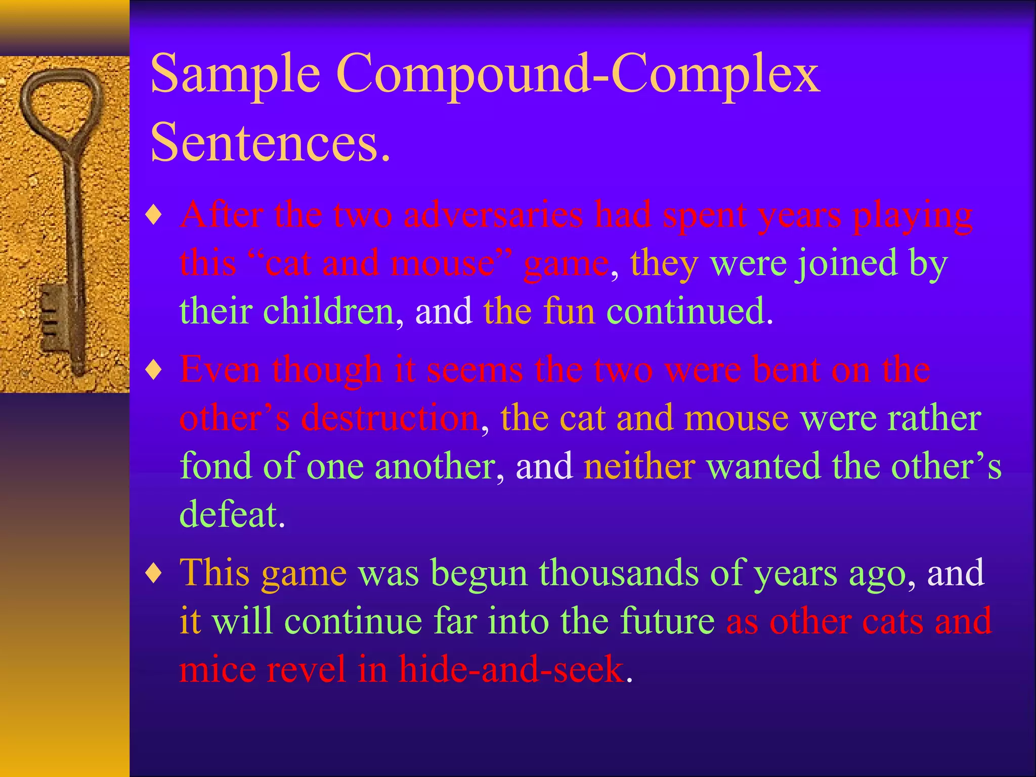 Sample Compound-Complex
Sentences.
♦ After the two adversaries had spent years playing
this “cat and mouse” game, they were joined by
their children, and the fun continued.
♦ Even though it seems the two were bent on the
other’s destruction, the cat and mouse were rather
fond of one another, and neither wanted the other’s
defeat.
♦ This game was begun thousands of years ago, and
it will continue far into the future as other cats and
mice revel in hide-and-seek.
 