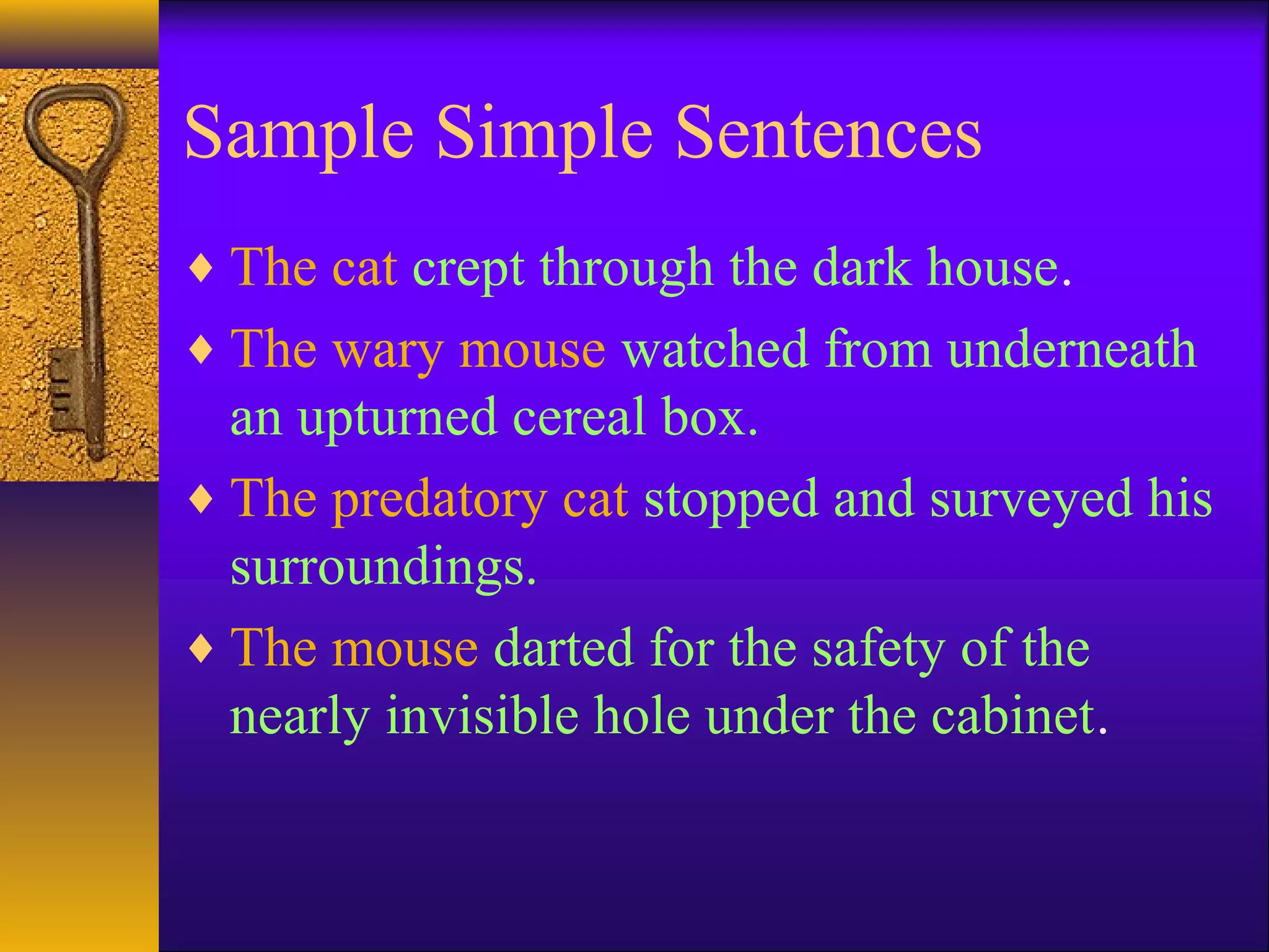Sample Simple Sentences
♦ The cat crept through the dark house.
♦ The wary mouse watched from underneath
an upturned cereal box.
♦ The predatory cat stopped and surveyed his
surroundings.
♦ The mouse darted for the safety of the
nearly invisible hole under the cabinet.
 