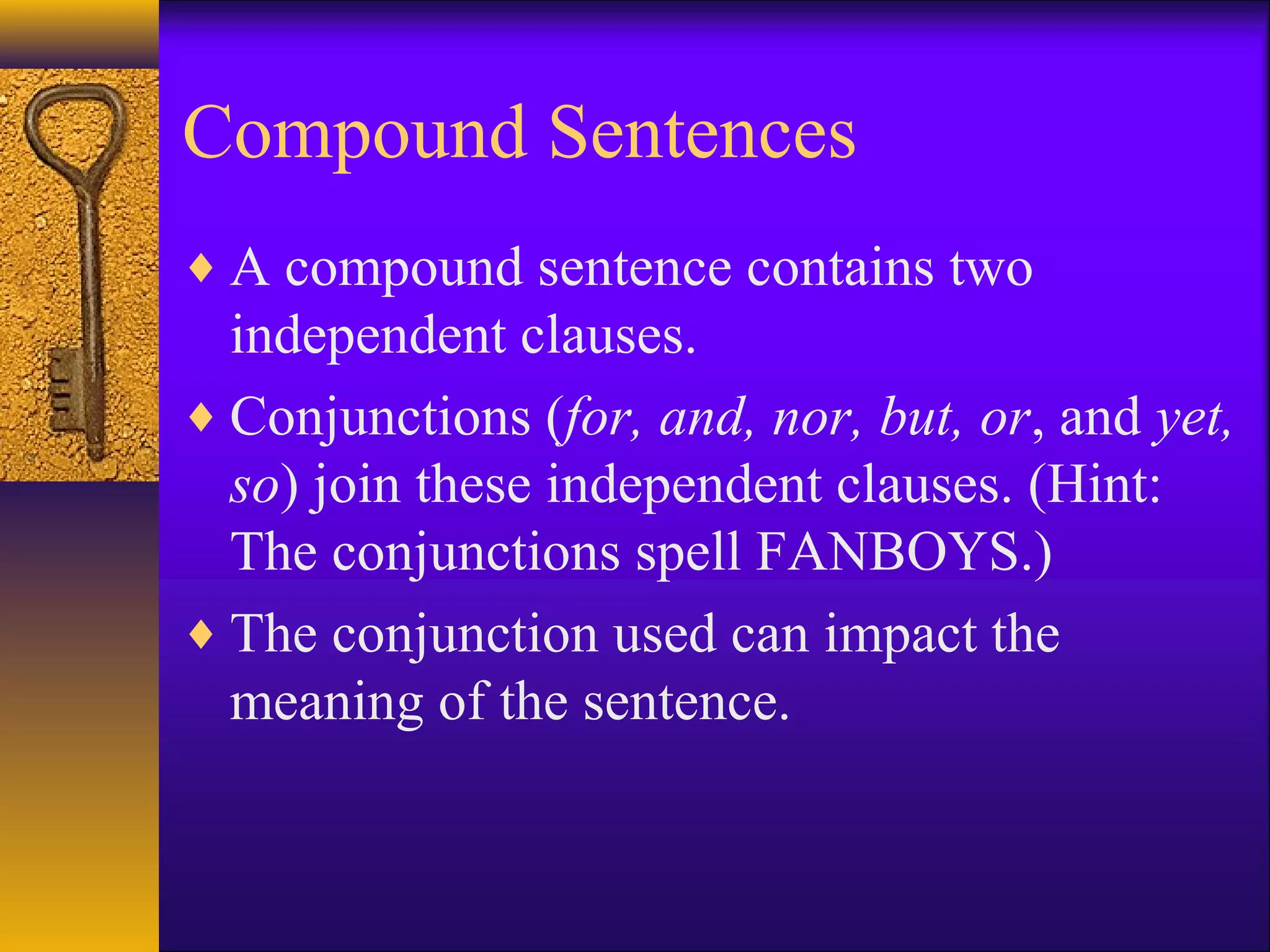 Compound Sentences
♦ A compound sentence contains two
independent clauses.
♦ Conjunctions (for, and, nor, but, or, and yet,
so) join these independent clauses. (Hint:
The conjunctions spell FANBOYS.)
♦ The conjunction used can impact the
meaning of the sentence.
 