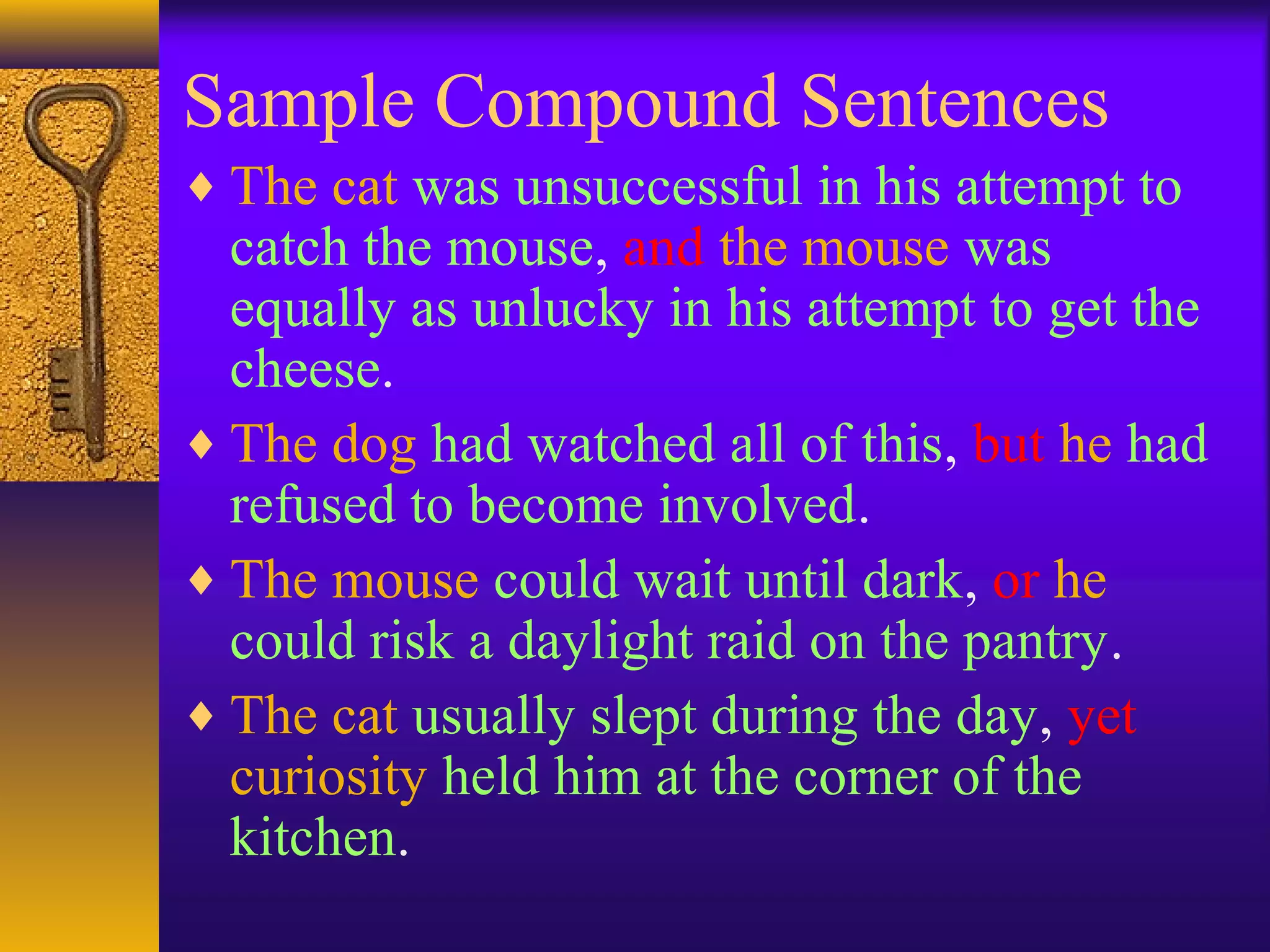 Sample Compound Sentences
♦ The cat was unsuccessful in his attempt to
catch the mouse, and the mouse was
equally as unlucky in his attempt to get the
cheese.
♦ The dog had watched all of this, but he had
refused to become involved.
♦ The mouse could wait until dark, or he
could risk a daylight raid on the pantry.
♦ The cat usually slept during the day, yet
curiosity held him at the corner of the
kitchen.
 