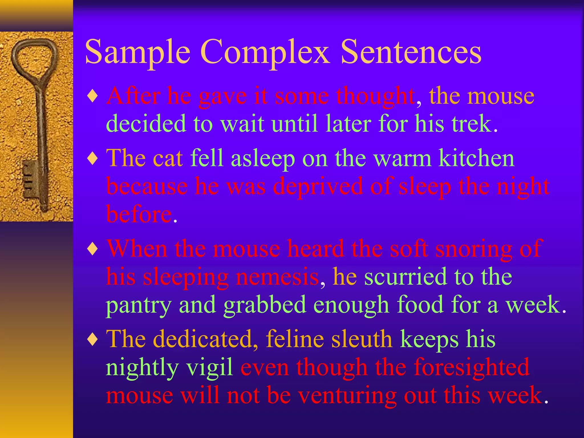 Sample Complex Sentences
♦ After he gave it some thought, the mouse
decided to wait until later for his trek.
♦ The cat fell asleep on the warm kitchen
because he was deprived of sleep the night
before.
♦ When the mouse heard the soft snoring of
his sleeping nemesis, he scurried to the
pantry and grabbed enough food for a week.
♦ The dedicated, feline sleuth keeps his
nightly vigil even though the foresighted
mouse will not be venturing out this week.
 