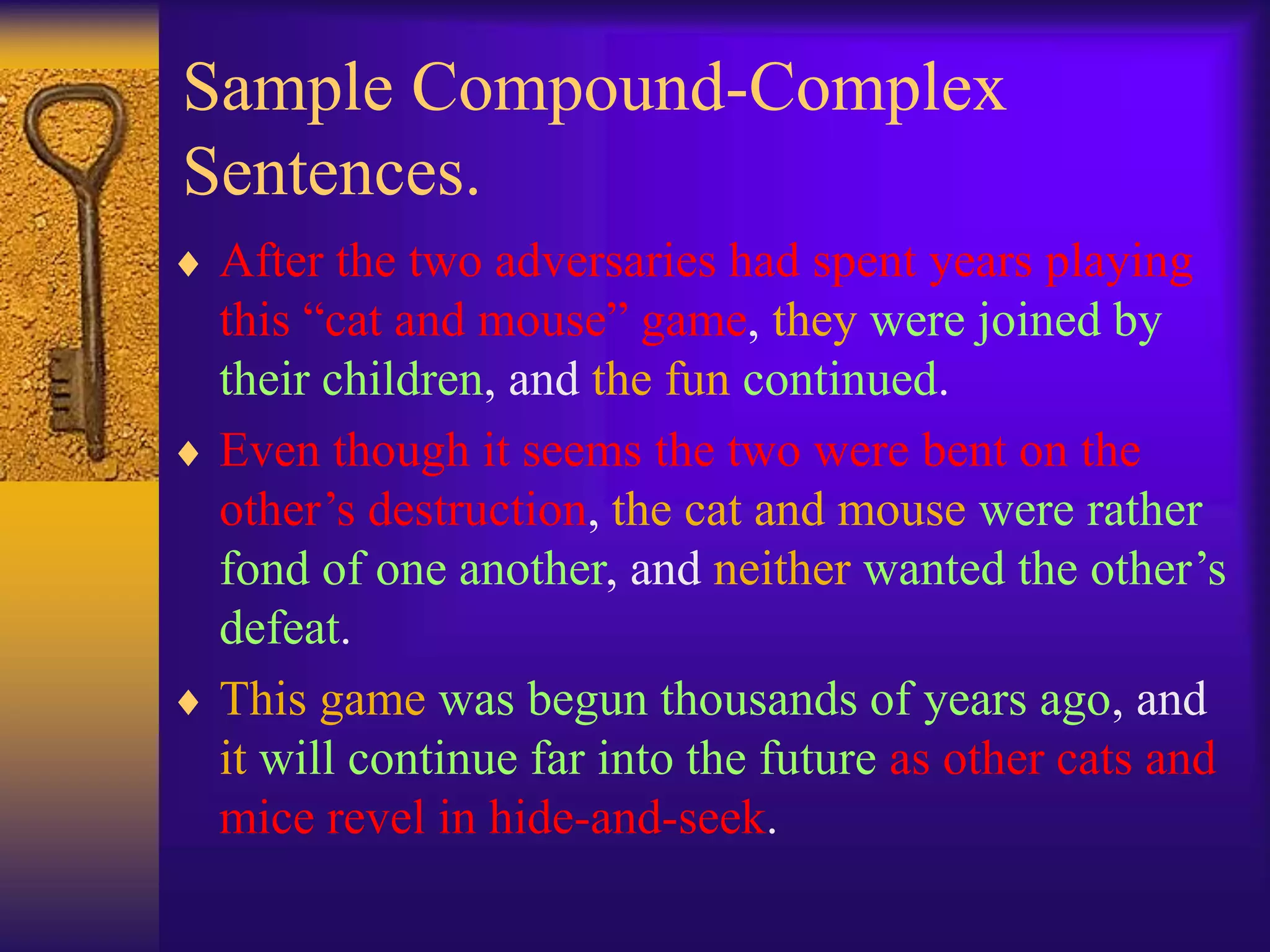 Sample Compound-Complex
Sentences.
 After the two adversaries had spent years playing
this “cat and mouse” game, they were joined by
their children, and the fun continued.
 Even though it seems the two were bent on the
other’s destruction, the cat and mouse were rather
fond of one another, and neither wanted the other’s
defeat.
 This game was begun thousands of years ago, and
it will continue far into the future as other cats and
mice revel in hide-and-seek.
 
