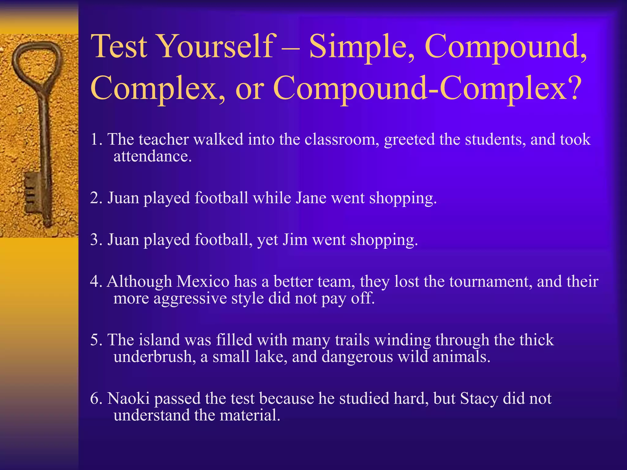 Test Yourself – Simple, Compound,
Complex, or Compound-Complex?
1. The teacher walked into the classroom, greeted the students, and took
attendance.
2. Juan played football while Jane went shopping.
3. Juan played football, yet Jim went shopping.
4. Although Mexico has a better team, they lost the tournament, and their
more aggressive style did not pay off.
5. The island was filled with many trails winding through the thick
underbrush, a small lake, and dangerous wild animals.
6. Naoki passed the test because he studied hard, but Stacy did not
understand the material.
 