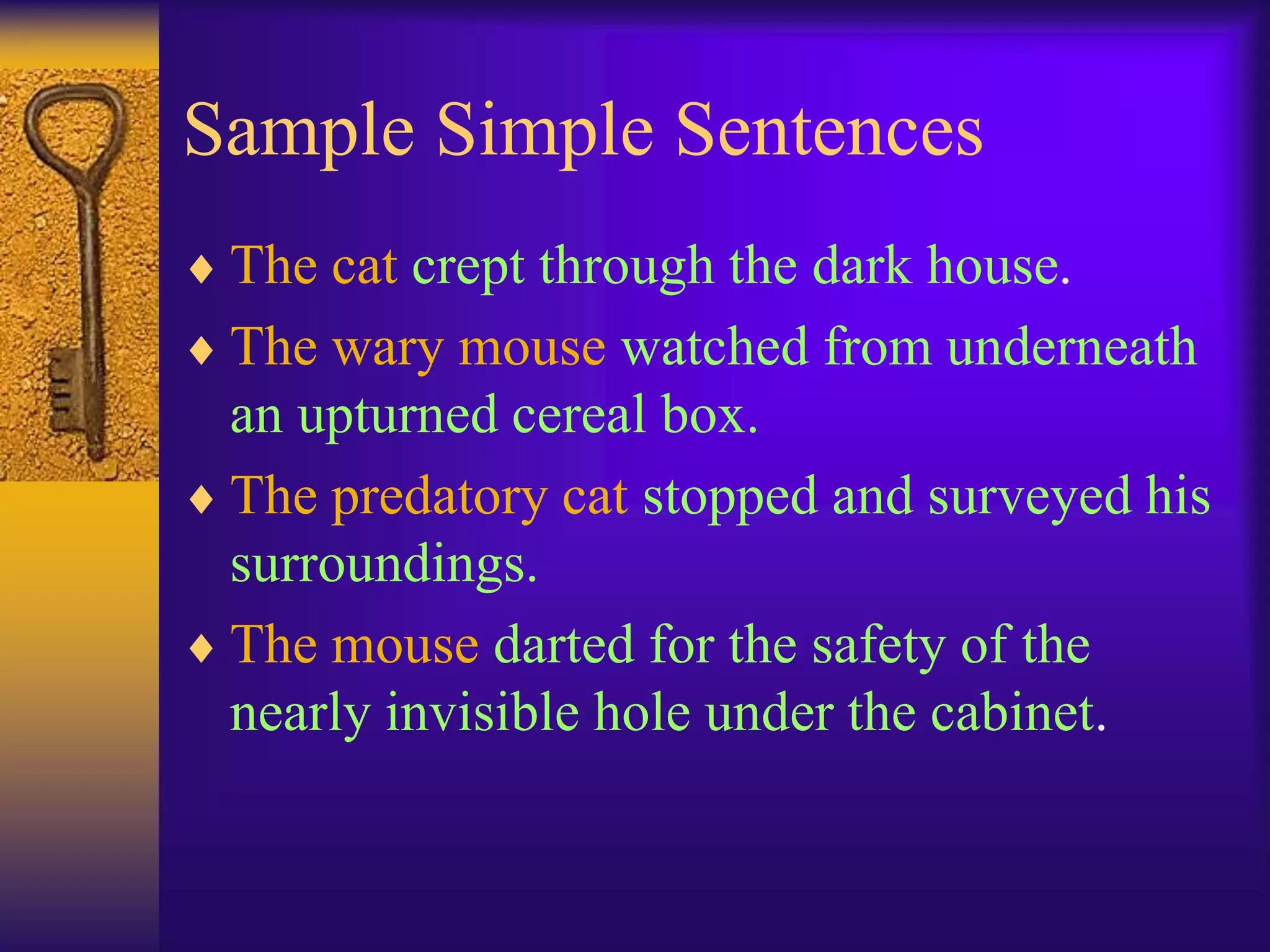 Sample Simple Sentences
 The cat crept through the dark house.
 The wary mouse watched from underneath
an upturned cereal box.
 The predatory cat stopped and surveyed his
surroundings.
 The mouse darted for the safety of the
nearly invisible hole under the cabinet.
 