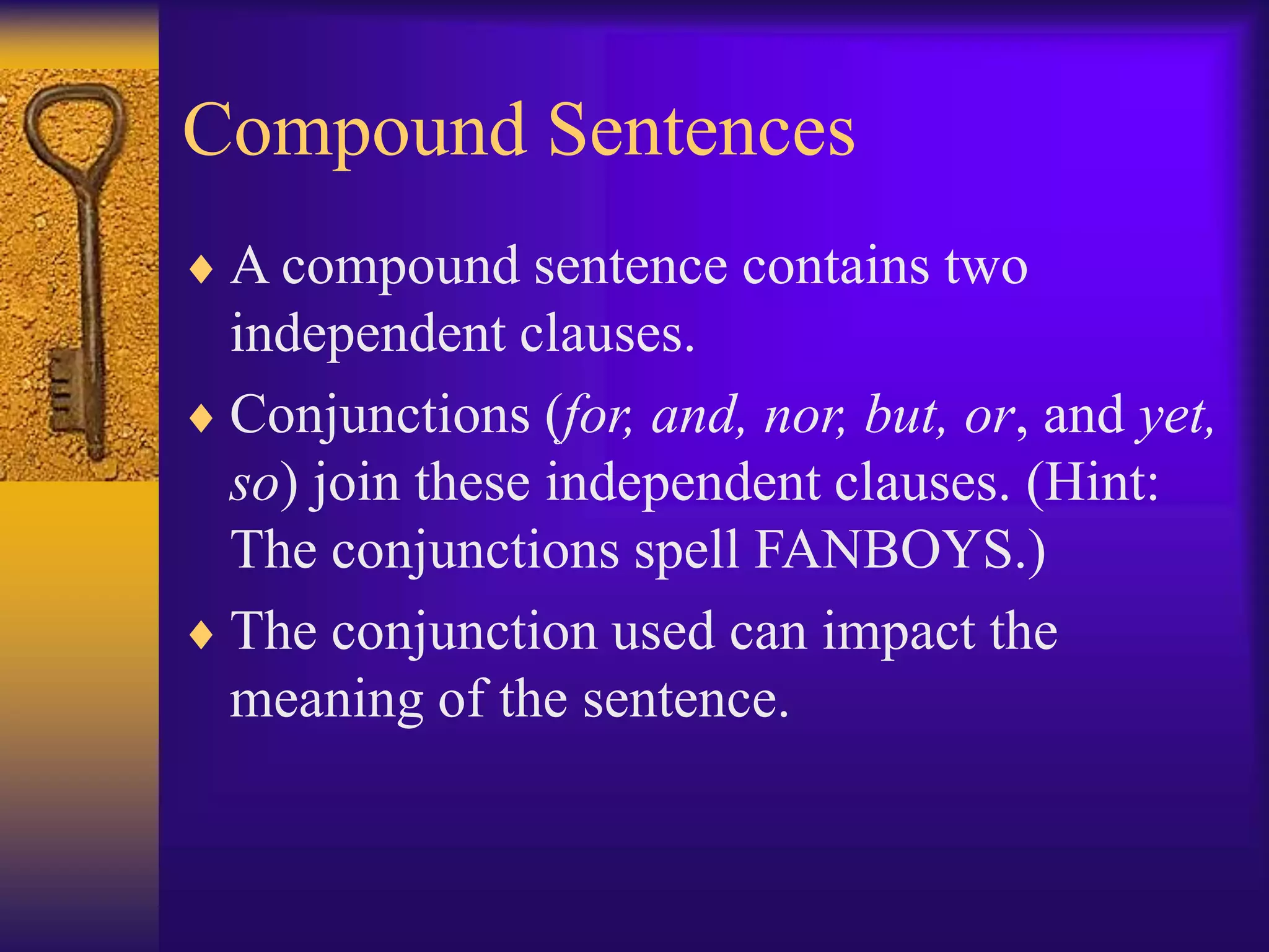 Compound Sentences
 A compound sentence contains two
independent clauses.
 Conjunctions (for, and, nor, but, or, and yet,
so) join these independent clauses. (Hint:
The conjunctions spell FANBOYS.)
 The conjunction used can impact the
meaning of the sentence.
 