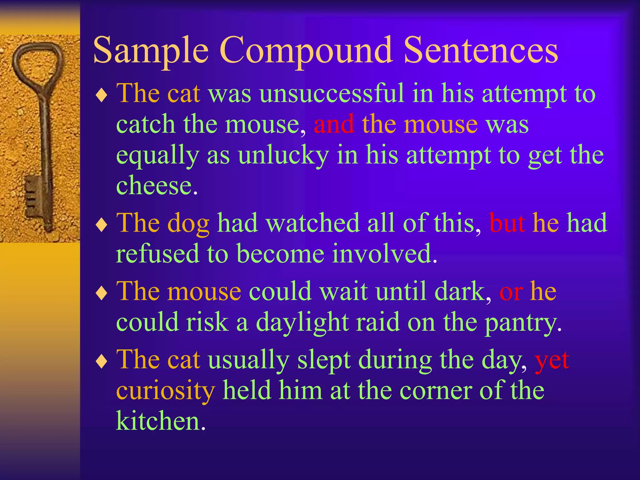 Sample Compound Sentences
 The cat was unsuccessful in his attempt to
catch the mouse, and the mouse was
equally as unlucky in his attempt to get the
cheese.
 The dog had watched all of this, but he had
refused to become involved.
 The mouse could wait until dark, or he
could risk a daylight raid on the pantry.
 The cat usually slept during the day, yet
curiosity held him at the corner of the
kitchen.
 