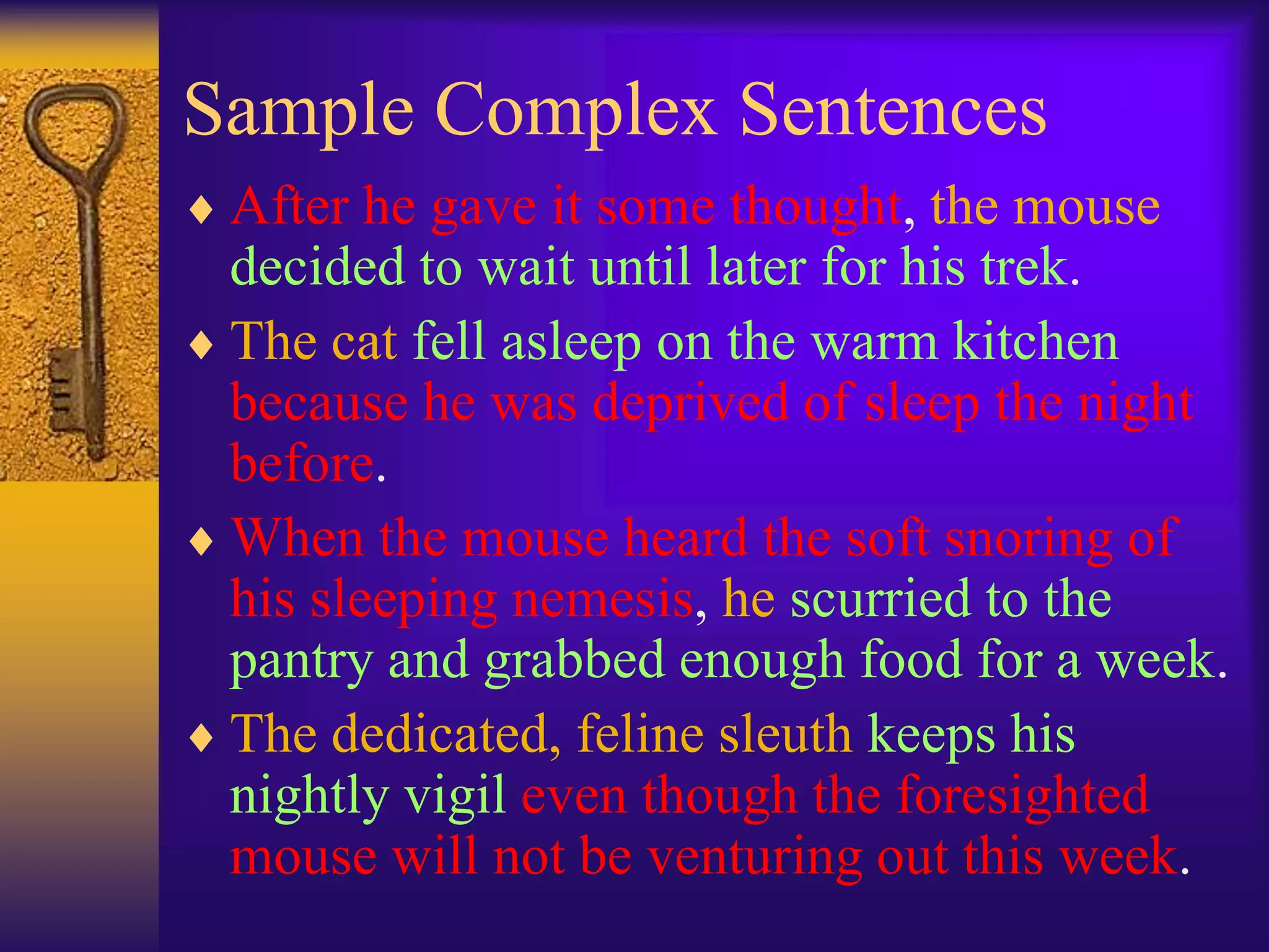 Sample Complex Sentences
 After he gave it some thought, the mouse
decided to wait until later for his trek.
 The cat fell asleep on the warm kitchen
because he was deprived of sleep the night
before.
 When the mouse heard the soft snoring of
his sleeping nemesis, he scurried to the
pantry and grabbed enough food for a week.
 The dedicated, feline sleuth keeps his
nightly vigil even though the foresighted
mouse will not be venturing out this week.
 