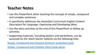 Teacher Notes
• Use this PowerPoint when teaching the concept of simple, compound
and complex sentences.
• It specifically addresses the Australian Curriculum English Content
Descriptors for Language: Expressing and Developing Ideas.
• Use the extra activities at the end of this PowerPoint as follow up
activities.
• Supporting materials, including posters and worksheets, can be
accessed on the Teach Starter website via the following links:
Simple, Compound and Complex Sentence worksheet pack
Simple, Compound and Complex Flash Cards game
 