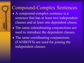 Compound-Complex Sentences
 A compound-complex sentence is a
 sentence that has at least two independent
 clauses and at least one dependent clause.
 The same subordinating conjunctions are
 used to introduce the dependent clauses.
 The same coordinating conjunctions
 (FANBOYS) are used for joining the
 independent clauses.
 