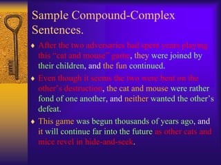 Sample Compound-Complex
Sentences.
 After the two adversaries had spent years playing
 this “cat and mouse” game, they were joined by
 their children, and the fun continued.
 Even though it seems the two were bent on the
 other’s destruction, the cat and mouse were rather
 fond of one another, and neither wanted the other’s
 defeat.
 This game was begun thousands of years ago, and
 it will continue far into the future as other cats and
 mice revel in hide-and-seek.
 