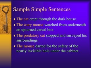 Sample Simple Sentences
 The cat crept through the dark house.
 The wary mouse watched from underneath
 an upturned cereal box.
 The predatory cat stopped and surveyed his
 surroundings.
 The mouse darted for the safety of the
 nearly invisible hole under the cabinet.
 