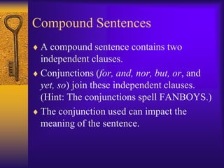 Compound Sentences
 A compound sentence contains two
 independent clauses.
 Conjunctions (for, and, nor, but, or, and
 yet, so) join these independent clauses.
 (Hint: The conjunctions spell FANBOYS.)
 The conjunction used can impact the
 meaning of the sentence.
 