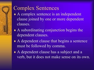 Complex Sentences
 A complex sentence is an independent
 clause joined by one or more dependent
 clauses.
 A subordinating conjunction begins the
 dependent clauses.
 A dependent clause that begins a sentence
 must be followed by comma.
 A dependent clause has a subject and a
 verb, but it does not make sense on its own.
 