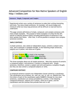 Advanced Composition for Non-Native Speakers of Englishhttp://eslbee.com<br />Sentences:  Simple, Compound, and ComplexExperienced writers use a variety of sentences to make their writing interesting and lively. Too many simple sentences, for example, will sound choppy and immature while too many long sentences will be difficult to read and hard to understand.  This page contains definitions of simple, compound, and complex sentences with many simple examples.  The purpose of these examples is to help the ESL/EFL learner to identify sentence basics including identification of sentences in the short quizzes that follow.   After that, it will be possible to analyze more complex sentences varieties.  SIMPLE SENTENCEA simple sentence, also called an independent clause, contains a subject and a verb, and it expresses a complete thought. In the following simple sentences, subjects are in yellow, and verbs are in green.   A. Some students like to study in the mornings.B. Juan and Arturo play football every afternoon.C. Alicia goes to the library and studies every day.The three examples above are all simple sentences.  Note that sentence B contains a compound subject, and sentence C contains a compound verb.  Simple sentences, therefore, contain a subject and verb and express a complete thought, but they can also contain a compound subjects or verbs.  COMPOUND SENTENCE A compound sentence contains two independent clauses joined by a coordinator. The coordinators are as follows: for, and, nor, but, or, yet, so. (Helpful hint: The first letter of each of the coordinators spells FANBOYS.) Except for very short sentences, coordinators are always preceded by a comma. In the following compound sentences, subjects are in yellow, verbs are in green, and the coordinators and the commas that precede them are in red. A.  I tried to speak Spanish, and my friend tried to speak English.  B.  Alejandro played football, so Maria went shopping.  C.  Alejandro played football, for Maria went shopping.The above three sentences are compound sentences.  Each sentence contains two independent clauses, and they are joined by a coordinator with a comma preceding it.  Note how the conscious use of coordinators can change the relationship between the clauses.  Sentences B and C, for example, are identical except for the coordinators.  In sentence B, which action occurred first?  Obviously, quot;
Alejandro played footballquot;
 first, and as a consequence, quot;
Maria went shopping.  In sentence C, quot;
Maria went shoppingquot;
 first.  In sentence C, quot;
Alejandro played footballquot;
 because, possibly, he didn't have anything else to do, for or because quot;
Maria went shopping.quot;
  How can the use of other coordinators change the relationship between the two clauses?  What implications would the use of quot;
yetquot;
 or quot;
butquot;
 have on the meaning of the sentence? COMPLEX SENTENCE A complex sentence has an independent clause joined by one or more dependent clauses. A complex sentence always has a subordinator such as because, since, after, although, or when or a relative pronoun such as that, who, or which. In the following complex sentences, subjects are in yellow, verbs are in green, and the subordinators and their commas (when required) are in red. A. When he handed in his homework, he forgot to give the teacher the last page.  B. The teacher returned the homework after she noticed the error. C. The students are studying because they have a test tomorrow.D. After they finished studying, Juan and Maria went to the movies. E. Juan and Maria went to the movies after they finished studying.When a complex sentence begins with a subordinator such as sentences A and D, a comma is required at the end of the dependent clause. When the independent clause begins the sentence with subordinators in the middle as in sentences B, C, and E, no comma is required. If a comma is placed before the subordinators in sentences B, C, and E, it is wrong.Note that sentences D and E are the same except sentence D begins with the dependent clause which is followed by a comma, and sentence E begins with the independent clause which contains no comma.  The comma after the dependent clause in sentence D is required, and experienced listeners of English will often hear a slight pause there.  In sentence E, however, there will be no pause when the independent clause begins the sentence.  COMPLEX SENTENCES / ADJECTIVE CLAUSESFinally, sentences containing adjective clauses (or dependent clauses) are also complex because they contain an independent clause and a dependent clause.  The subjects, verbs, and subordinators are marked the same as in the previous sentences, and in these sentences, the independent clauses are also underlined.   A. The woman who(m) my mom talked to sells cosmetics.B. The book that Jonathan read is on the shelf.C. The house which AbrahAM  Lincoln was born in is still standing.D. The town where I grew up is in the United States.Adjective Clauses are studied in this site separately, but for now it is important to know that sentences containing adjective clauses are complex.CONCLUSION Are sure you now know the differences between simple, compound, and complex sentences?  Click QUICK QUIZ to find out.  This quiz is just six sentences.  The key is to look for the subjects and verbs first.Another quiz, this one about Helen Keller contains ten sentences.These quiz sentences based on the short story, The Americanization of Shadrach Cohen, by Bruno Lessing.Quick Quiz:  ShadrachAfter each quiz, click GRADE QUIZ to see your score immediately. Remember that with the skill to write good simple, compound, and complex sentences, you will have the flexibility to (1) convey your ideas precisely and (2) entertain with sentence variety at the same time!  Good luck with these exercises! <br />