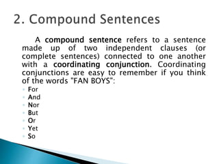A compound sentence refers to a sentence
made up of two independent clauses (or
complete sentences) connected to one another
with a coordinating conjunction. Coordinating
conjunctions are easy to remember if you think
of the words "FAN BOYS":
◦ For
◦ And
◦ Nor
◦ But
◦ Or
◦ Yet
◦ So