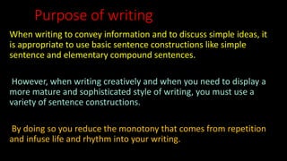 Purpose of writing
When writing to convey information and to discuss simple ideas, it
is appropriate to use basic sentence constructions like simple
sentence and elementary compound sentences.
However, when writing creatively and when you need to display a
more mature and sophisticated style of writing, you must use a
variety of sentence constructions.
By doing so you reduce the monotony that comes from repetition
and infuse life and rhythm into your writing.
 