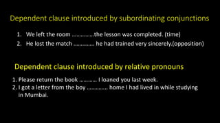 Dependent clause introduced by subordinating conjunctions
1. We left the room ……………the lesson was completed. (time)
2. He lost the match ………….. he had trained very sincerely.(opposition)
Dependent clause introduced by relative pronouns
1. Please return the book ………… I loaned you last week.
2. I got a letter from the boy ………….. home I had lived in while studying
in Mumbai.
 