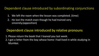 Dependent clause introduced by subordinating conjunctions
1. We left the room when the lesson was completed. (time)
2. He lost the match even though he had trained very
sincerely.(opposition)
Dependent clause introduced by relative pronouns
1. Please return the book that I loaned you last week.
2. I got a letter from the boy whose home I had lived in while studying in
Mumbai.
 