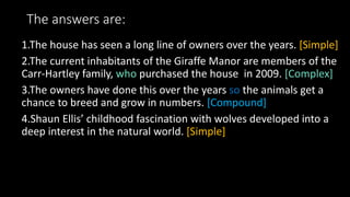 The answers are:
1.The house has seen a long line of owners over the years. [Simple]
2.The current inhabitants of the Giraffe Manor are members of the
Carr-Hartley family, who purchased the house in 2009. [Complex]
3.The owners have done this over the years so the animals get a
chance to breed and grow in numbers. [Compound]
4.Shaun Ellis’ childhood fascination with wolves developed into a
deep interest in the natural world. [Simple]
 
