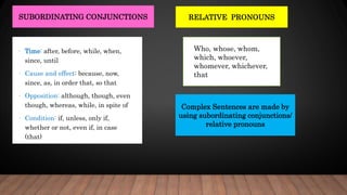 RELATIVE PRONOUNS
SUBORDINATING CONJUNCTIONS
• Time: after, before, while, when,
since, until
• Cause and effect: because, now,
since, as, in order that, so that
• Opposition: although, though, even
though, whereas, while, in spite of
• Condition: if, unless, only if,
whether or not, even if, in case
(that)
Who, whose, whom,
which, whoever,
whomever, whichever,
that
Complex Sentences are made by
using subordinating conjunctions/
relative pronouns
 