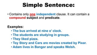 Simple Sentence:
• Contains only one independent clause. It can contain a
compound subject and predicate.
Examples:
• The bus arrived at nine o’ clock.
• The students are studying in groups.
• They liked pizza.
• Toy Story and Cars are movies created by Pixar.
• Adam lives in Bangor and speaks Welsh.
 
