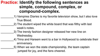 Practice: Identify the following sentences as
simple, compound, complex, or
compound-complex.
________1) Vampires Diaries is my favorite television show, but I also love
True Blood.
________2) The student wiped the white board that was filthy with last
week’s notes.
________3) The trendy fashion designer released her new line on
Wednesday.
________4) Trina and Hareem went to a bar in Hollywood to celebrate their
anniversary.
________5) When we won the state championship, the team captain
jumped for joy, and the fans cheered.
 
