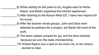 __________6) While waiting for the paint to dry, Angela went to Home
Depot, and Martin organized the kitchen appliances.
__________7) After listening to the Kanye West CD, I have new respect for
his music.
__________8) After the teacher chose groups, John and Sara were
selected as partners for a project, yet Sarah did most of the
work.
__________9) The team captain jumped for joy, and the fans cheered
because we won the state championship.
__________10) Wicked Regina cast a spell on the entire city, so the citizens
decided to rebel.
 