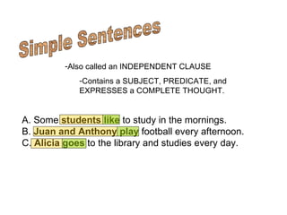 Simple Sentences Also called an INDEPENDENT CLAUSE Contains a SUBJECT, PREDICATE, and EXPRESSES a COMPLETE THOUGHT.     A. Some  students   like  to study in the mornings. B.  Juan and Anthony   play  football every afternoon. C.  Alicia   goes  to the library and studies every day.  