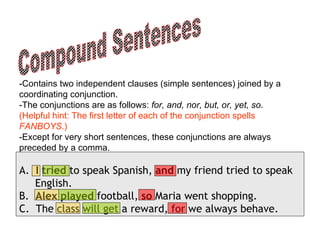 Compound Sentences -Contains two independent clauses (simple sentences) joined by a coordinating conjunction.  -The conjunctions are as follows:  for, and, nor, but, or, yet, so .  (Helpful hint: The first letter of each of the conjunction spells  FANBOYS .) -Except for very short sentences, these conjunctions are always preceded by a comma.  A.   I tried  to speak Spanish,  and  my friend tried to speak  English.   B.   Alex played  football,  so  Maria went shopping.   C.  The class will get a reward, for we always behave. 