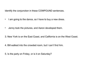 Identify the conjunction in these COMPOUND sentences. I am going to the dance, so I have to buy a new dress. Jenny took the pictures, and Aaron developed them. 3. New York is on the East Coast, and California is on the West Coast.  4. Bill walked into the crowded room, but I can’t find him. 5. Is the party on Friday, or is it on Saturday? 