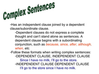 Complex Sentences Has an independent clause joined by a dependent clause/subordinate clause.  Dependent clauses do not express a complete thought and can’t stand alone as sentences. A dependent clause begins with a subordinating conjunction, such as  because, since, after, although, when,  etc. Follow these formats when writing complex sentences: DEPENDENT CLAUSE, INDEPENDENT CLAUSE  Since I have no milk, I’ll go to the store. INDEPENDENT CLAUSE DEPENDENT CLAUSE I’ll go to the store since I have no milk. 