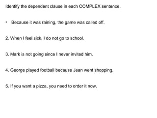 Identify the dependent clause in each COMPLEX sentence. Because it was raining, the game was called off. 2. When I feel sick, I do not go to school. 3. Mark is not going since I never invited him. 4. George played football because Jean went shopping. 5. If you want a pizza, you need to order it now. 