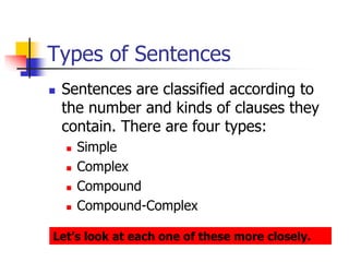 Types of Sentences
 Sentences are classified according to
the number and kinds of clauses they
contain. There are four types:
 Simple
 Complex
 Compound
 Compound-Complex
Let’s look at each one of these more closely.
 