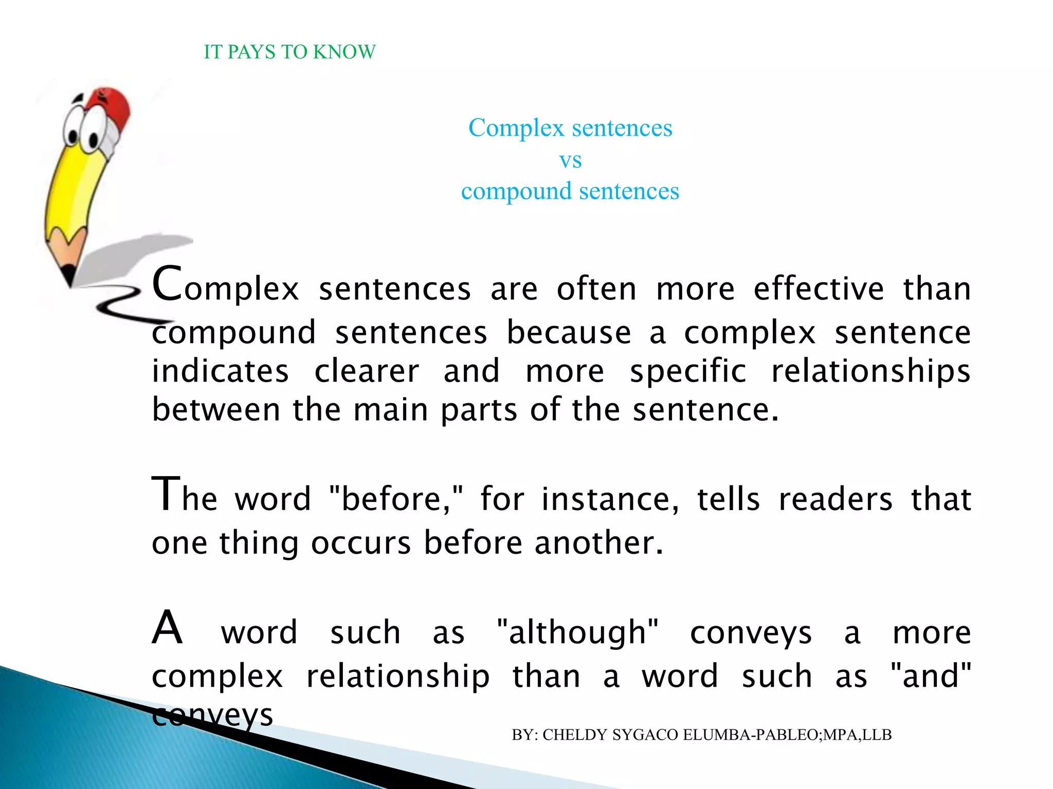 IT PAYS TO KNOW
Complex sentences are often more effective than
compound sentences because a complex sentence
indicates clearer and more specific relationships
between the main parts of the sentence.
The word "before," for instance, tells readers that
one thing occurs before another.
A word such as "although" conveys a more
complex relationship than a word such as "and"
conveys
Complex sentences
vs
compound sentences
BY: CHELDY SYGACO ELUMBA-PABLEO;MPA,LLB
 