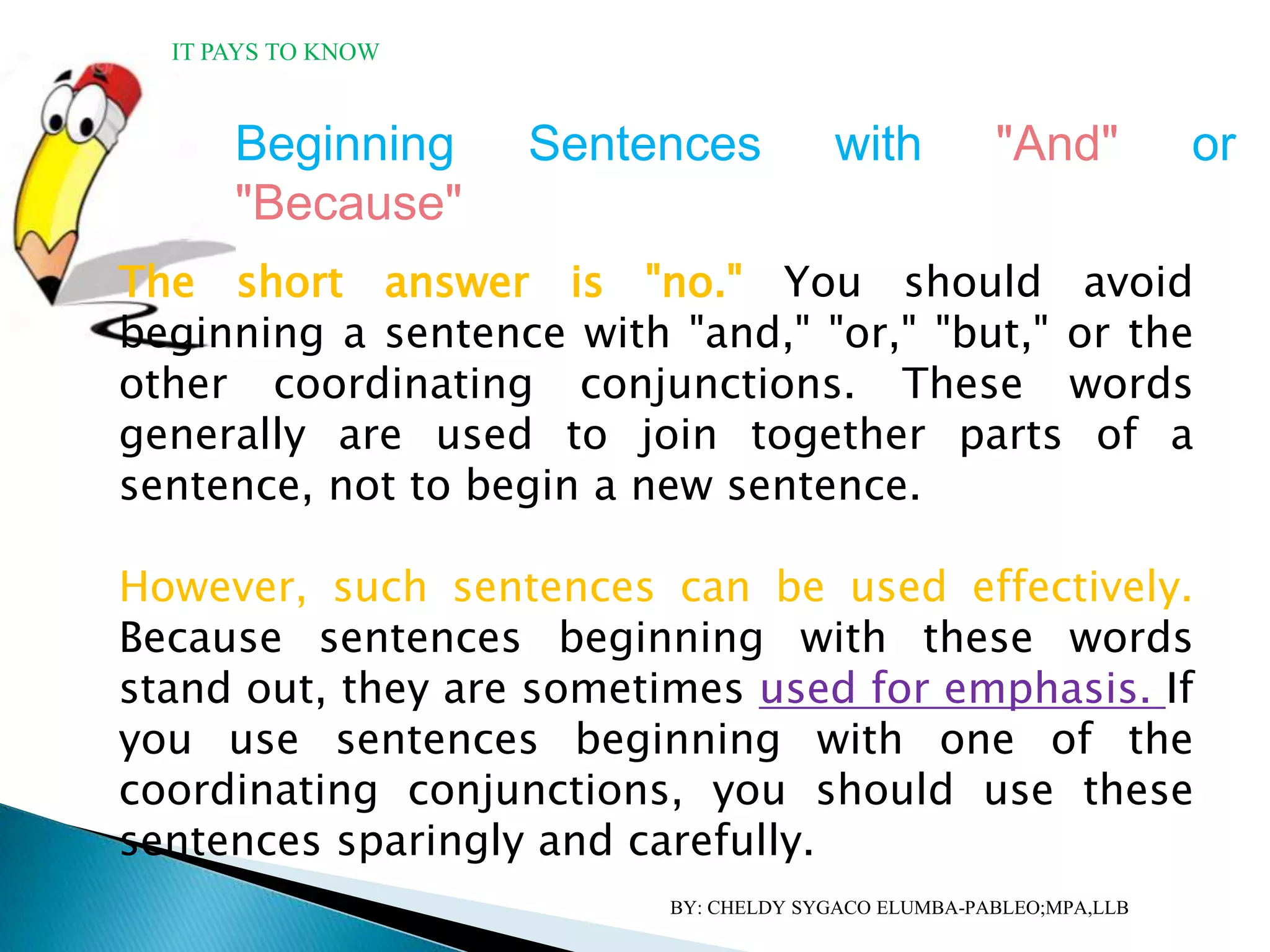 Beginning Sentences with "And" or
"Because"
The short answer is "no." You should avoid
beginning a sentence with "and," "or," "but," or the
other coordinating conjunctions. These words
generally are used to join together parts of a
sentence, not to begin a new sentence.
However, such sentences can be used effectively.
Because sentences beginning with these words
stand out, they are sometimes used for emphasis. If
you use sentences beginning with one of the
coordinating conjunctions, you should use these
sentences sparingly and carefully.
IT PAYS TO KNOW
BY: CHELDY SYGACO ELUMBA-PABLEO;MPA,LLB
 