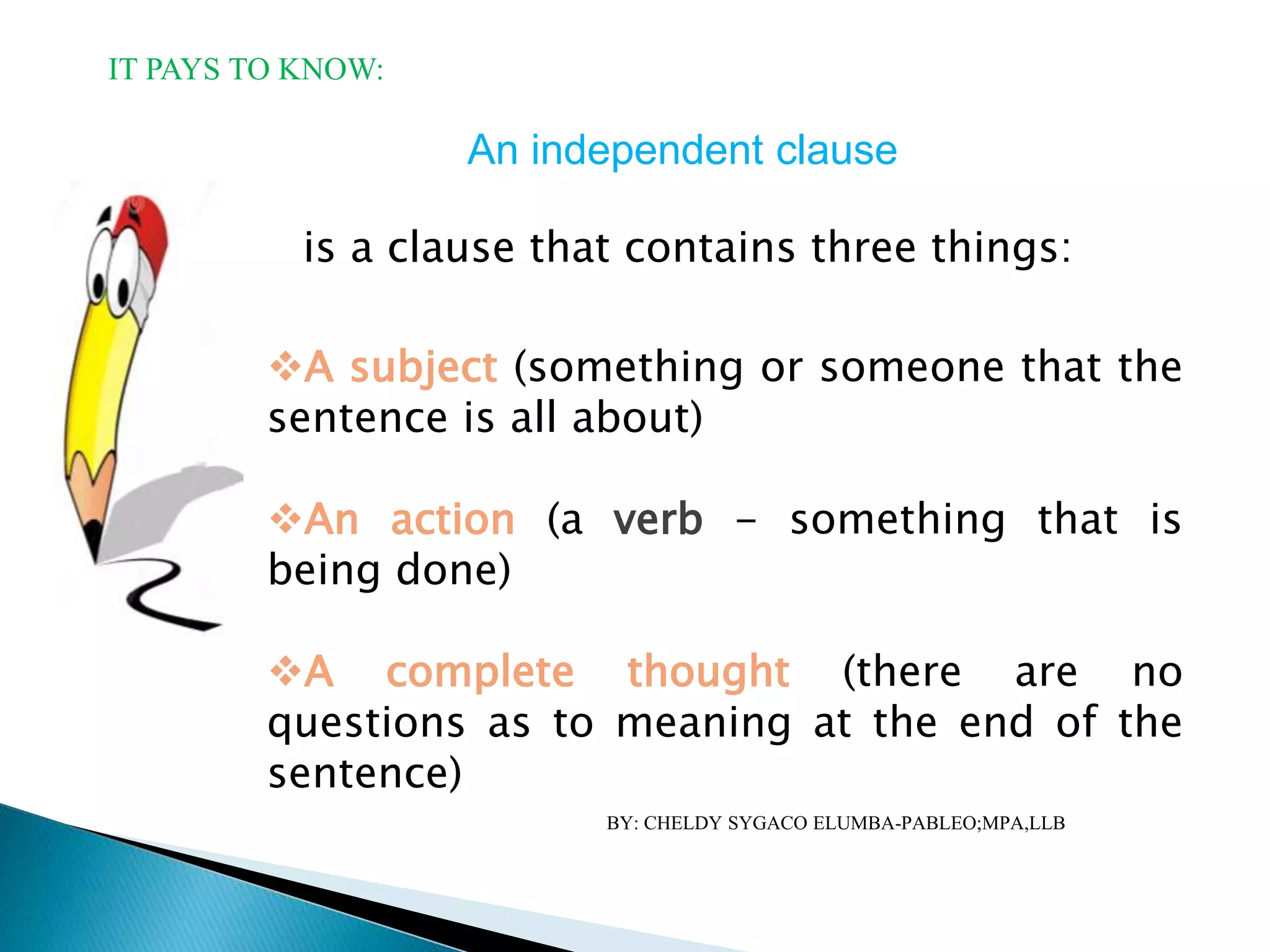 An independent clause
is a clause that contains three things:
A subject (something or someone that the
sentence is all about)
An action (a verb - something that is
being done)
A complete thought (there are no
questions as to meaning at the end of the
sentence)
IT PAYS TO KNOW:
BY: CHELDY SYGACO ELUMBA-PABLEO;MPA,LLB
 