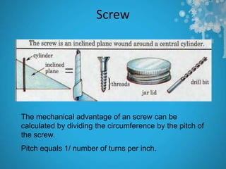 Screw




The mechanical advantage of an screw can be
calculated by dividing the circumference by the pitch of
the screw.
Pitch equals 1/ number of turns per inch.
 