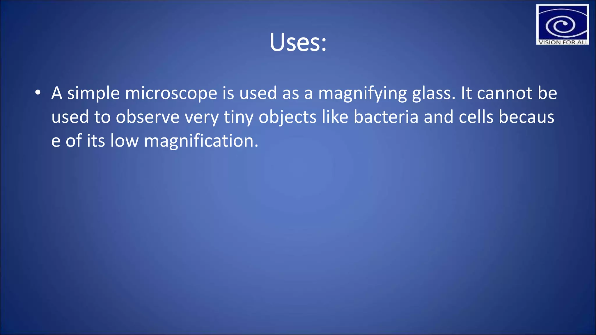 Uses:
• A simple microscope is used as a magnifying glass. It cannot be
used to observe very tiny objects like bacteria and cells becaus
e of its low magnification.
 