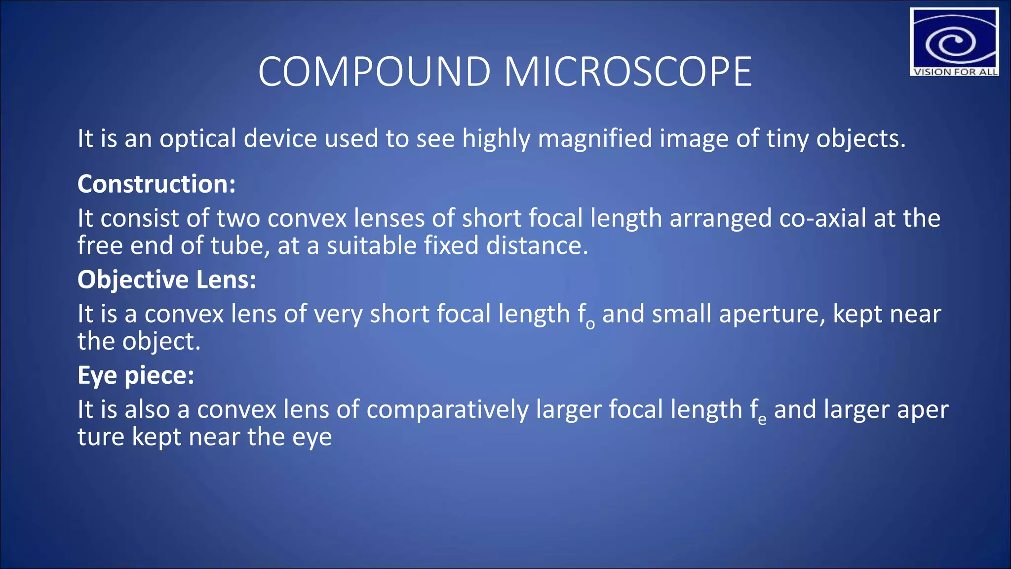 COMPOUND MICROSCOPE
It is an optical device used to see highly magnified image of tiny objects.
Construction:
It consist of two convex lenses of short focal length arranged co-axial at the
free end of tube, at a suitable fixed distance.
Objective Lens:
It is a convex lens of very short focal length fo and small aperture, kept near
the object.
Eye piece:
It is also a convex lens of comparatively larger focal length fe and larger aper
ture kept near the eye
 