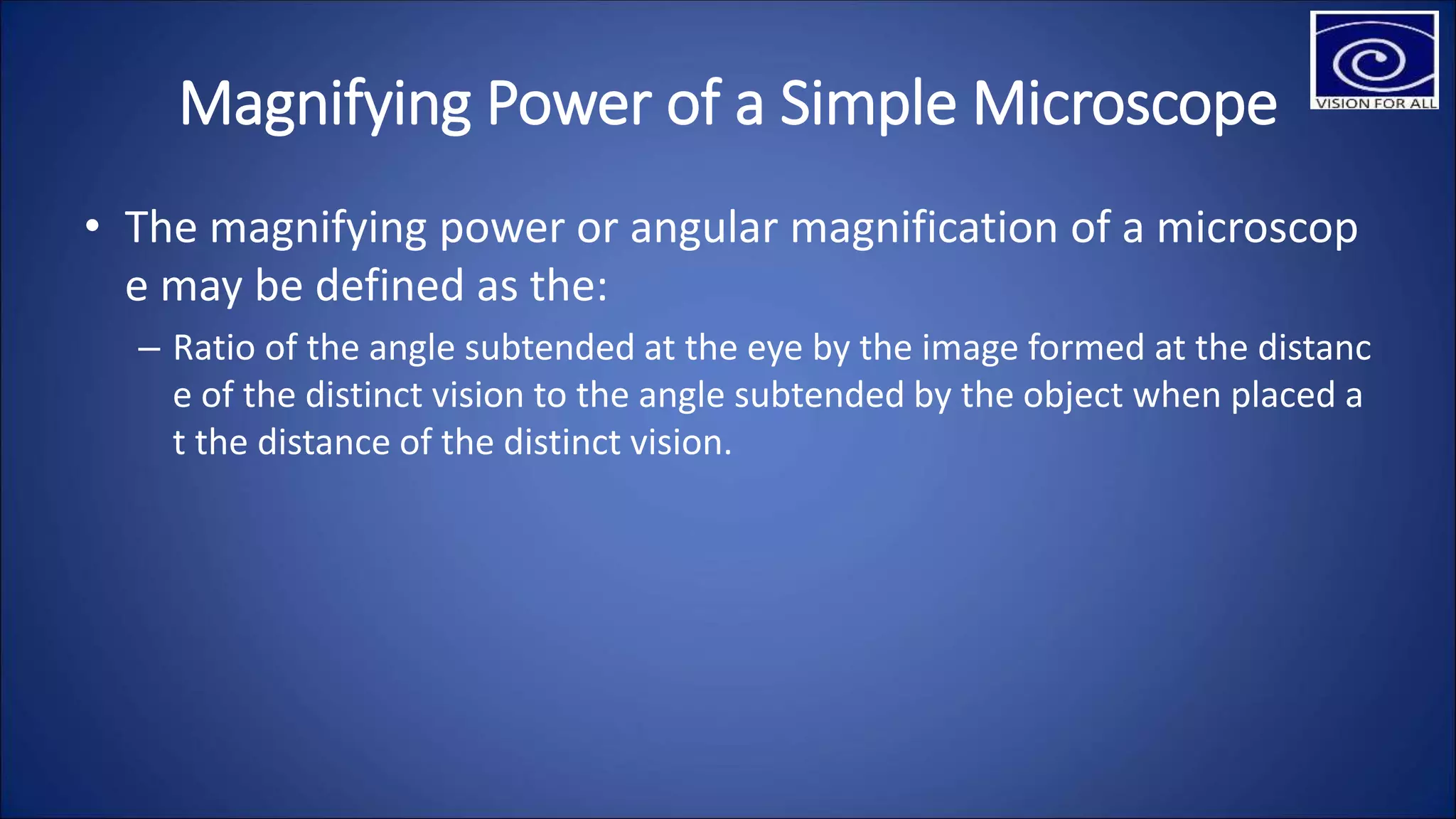 Magnifying Power of a Simple Microscope
• The magnifying power or angular magnification of a microscop
e may be defined as the:
– Ratio of the angle subtended at the eye by the image formed at the distanc
e of the distinct vision to the angle subtended by the object when placed a
t the distance of the distinct vision.
 