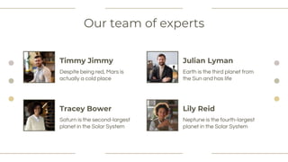 Our team of experts
Saturn is the second-largest
planet in the Solar System
Timmy Jimmy
Despite being red, Mars is
actually a cold place
Earth is the third planet from
the Sun and has life
Neptune is the fourth-largest
planet in the Solar System
Tracey Bower
Julian Lyman
Lily Reid
 