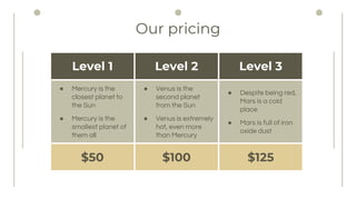 Our pricing
Level 1 Level 2 Level 3
 Mercury is the
closest planet to
the Sun
 Mercury is the
smallest planet of
them all
 Venus is the
second planet
from the Sun
 Venus is extremely
hot, even more
than Mercury
 Despite being red,
Mars is a cold
place
 Mars is full of iron
oxide dust
$50 $100 $125
 