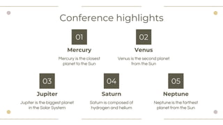 Conference highlights
Jupiter
Jupiter is the biggest planet
in the Solar System
03
Saturn
04
Neptune
05
Mercury is the closest
planet to the Sun
Saturn is composed of
hydrogen and helium
Neptune is the farthest
planet from the Sun
Mercury
01
Venus
Venus is the second planet
from the Sun
02
 