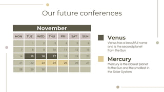 Our future conferences
MON TUE WED THU FRI SAT SUN
1 2 3 4 5 6
7 8 9 10 11 12 13
14 15 16 17 18 19 20
21 22 23 24 25 26 27
28 29 30
Venus has a beautiful name
and is the second planet
from the Sun
Venus
November
Mercury is the closest planet
to the Sun and the smallest in
the Solar System
Mercury
 