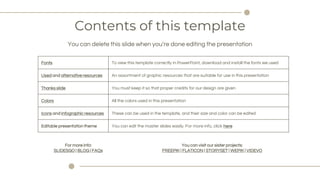 Contents of this template
You can delete this slide when youre done editing the presentation
Fonts To view this template correctly in PowerPoint, download and install the fonts we used
Used and alternative resources An assortment of graphic resources that are suitable for use in this presentation
Thanks slide You must keep it so that proper credits for our design are given
Colors All the colors used in this presentation
Icons and infographic resources These can be used in the template, and their size and color can be edited
Editable presentation theme You can edit the master slides easily. For more info, click here
For more info:
SLIDESGO | BLOG | FAQs
You can visit our sister projects:
FREEPIK | FLATICON | STORYSET | WEPIK | VIDEVO
 